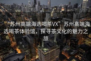 “蘇州高端海選喝茶VX”蘇州高端海選喝茶體驗(yàn)館，探尋茶文化的魅力之旅