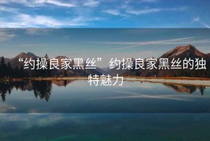 “約操良家黑絲”約操良家黑絲的獨(dú)特魅力