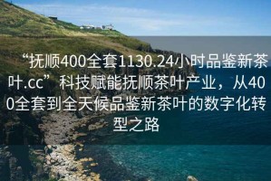 “撫順400全套1130.24小時品鑒新茶葉.cc”科技賦能撫順茶葉產(chǎn)業(yè)，從400全套到全天候品鑒新茶葉的數(shù)字化轉型之路