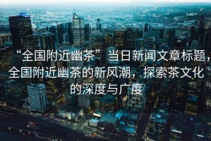 “全國附近幽茶”當(dāng)日新聞文章標(biāo)題，全國附近幽茶的新風(fēng)潮，探索茶文化的深度與廣度