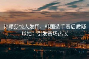 孫穎莎驚人發(fā)揮，韓國選手賽后質(zhì)疑球拍，引發(fā)賽場熱議