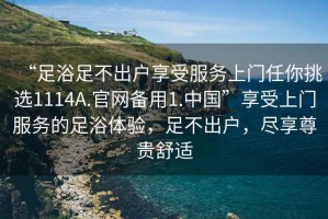 “足浴足不出戶享受服務(wù)上門任你挑選1114A.官網(wǎng)備用1.中國”享受上門服務(wù)的足浴體驗(yàn)，足不出戶，盡享尊貴舒適