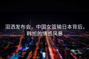 淚灑發(fā)布會(huì)，中國(guó)女籃輸日本背后，韓旭的情感風(fēng)暴