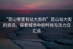 “昆山哪里有站大街的”昆山站大街的資訊，探索城市中的時尚與活力交匯點