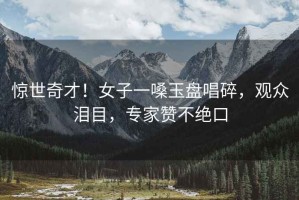 驚世奇才！女子一嗓玉盤唱碎，觀眾淚目，專家贊不絕口