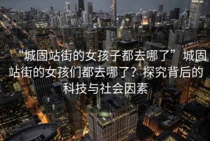 “城固站街的女孩子都去哪了”城固站街的女孩們都去哪了？探究背后的科技與社會(huì)因素