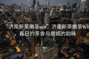 “濟(jì)南新茶嫩茶wx”濟(jì)南新茶嫩茶wx，春日的茶香與泉城的韻味