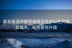 緊急報道伊朗導(dǎo)彈再次擊中以色列南部城市，局勢緊張升級