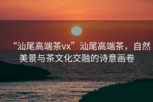 “汕尾高端茶vx”汕尾高端茶，自然美景與茶文化交融的詩(shī)意畫(huà)卷
