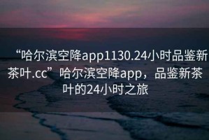 “哈爾濱空降app1130.24小時品鑒新茶葉.cc”哈爾濱空降app，品鑒新茶葉的24小時之旅
