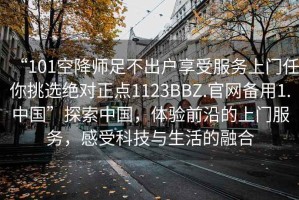 “101空降師足不出戶享受服務(wù)上門任你挑選絕對(duì)正點(diǎn)1123BBZ.官網(wǎng)備用1.中國”探索中國，體驗(yàn)前沿的上門服務(wù)，感受科技與生活的融合