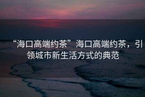 “海口高端約茶”?？诟叨思s茶，引領(lǐng)城市新生活方式的典范