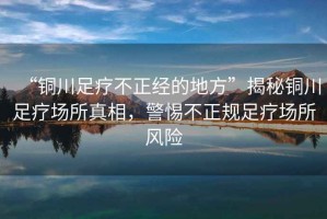 “銅川足療不正經(jīng)的地方”揭秘銅川足療場(chǎng)所真相，警惕不正規(guī)足療場(chǎng)所風(fēng)險(xiǎn)