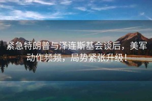 緊急特朗普與澤連斯基會(huì)談后，美軍動(dòng)作頻頻，局勢緊張升級！