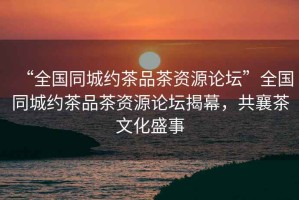 “全國同城約茶品茶資源論壇”全國同城約茶品茶資源論壇揭幕，共襄茶文化盛事