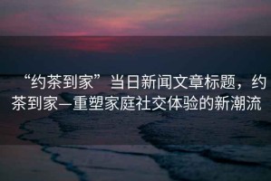 “約茶到家”當(dāng)日新聞文章標(biāo)題，約茶到家—重塑家庭社交體驗(yàn)的新潮流