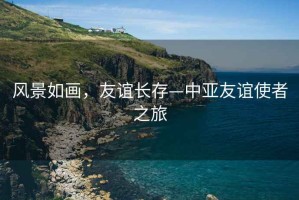 風(fēng)景如畫，友誼長(zhǎng)存—中亞友誼使者之旅