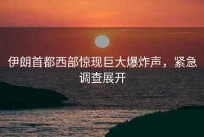 伊朗首都西部驚現(xiàn)巨大爆炸聲，緊急調(diào)查展開