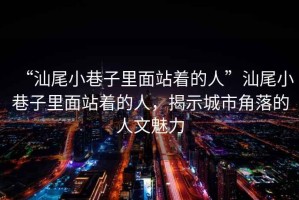 “汕尾小巷子里面站著的人”汕尾小巷子里面站著的人，揭示城市角落的人文魅力
