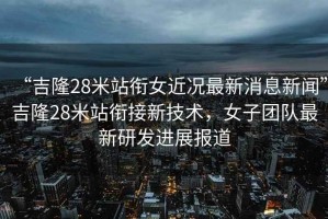 “吉隆28米站銜女近況最新消息新聞”吉隆28米站銜接新技術(shù)，女子團隊最新研發(fā)進展報道