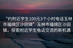 “約附近學(xué)生100元3個(gè)小時(shí)電話玉林市福綿區(qū)沙田鎮(zhèn)”玉林市福綿區(qū)沙田鎮(zhèn)，探索附近學(xué)生電話交流的新機(jī)遇