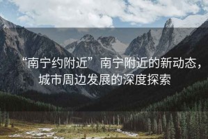 “南寧約附近”南寧附近的新動(dòng)態(tài)，城市周邊發(fā)展的深度探索