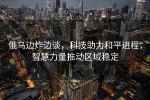 俄烏邊炸邊談，科技助力和平進(jìn)程，智慧力量推動(dòng)區(qū)域穩(wěn)定