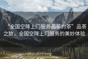 “全國空降上門服務(wù)品茶約茶”品茶之旅，全國空降上門服務(wù)的美妙體驗(yàn)