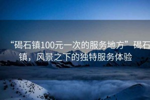 “碣石鎮(zhèn)100元一次的服務(wù)地方”碣石鎮(zhèn)，風(fēng)景之下的獨特服務(wù)體驗