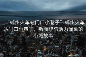 “郴州火車站門口小巷子”郴州火車站門口小巷子，新面貌與活力涌動(dòng)的小城故事