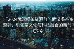 “2024武漢喝茶資源群”武漢喝茶資源群，引領茶文化與科技融合的新時代探索