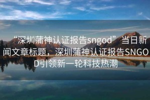 “深圳蒲神認(rèn)證報(bào)告sngod”當(dāng)日新聞文章標(biāo)題，深圳蒲神認(rèn)證報(bào)告SNGOD引領(lǐng)新一輪科技熱潮