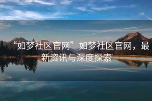 “如夢(mèng)社區(qū)官網(wǎng)”如夢(mèng)社區(qū)官網(wǎng)，最新資訊與深度探索