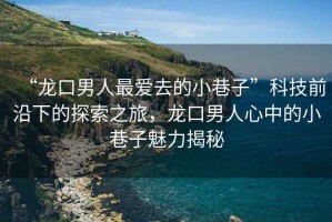 “龍口男人最愛(ài)去的小巷子”科技前沿下的探索之旅，龍口男人心中的小巷子魅力揭秘