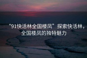 “91快活林全國(guó)樓鳳”探索快活林，全國(guó)樓鳳的獨(dú)特魅力
