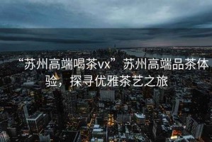 “蘇州高端喝茶vx”蘇州高端品茶體驗(yàn)，探尋優(yōu)雅茶藝之旅