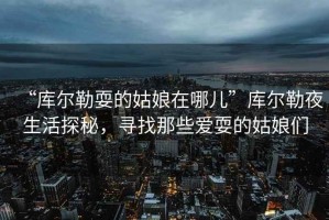 “庫爾勒耍的姑娘在哪兒”庫爾勒夜生活探秘，尋找那些愛耍的姑娘們