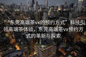 “東莞高端茶vx的預(yù)約方式”科技引領(lǐng)高端茶體驗，東莞高端茶vx預(yù)約方式的革新與探索