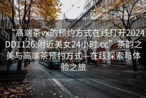 “高端茶vx的預約方式在線打開2024DD1126.附近美女24小時.cc”茶韻之美與高端茶預約方式—在線探索與體驗之旅
