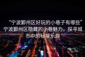 “寧波鄞州區(qū)好玩的小巷子有哪些”寧波鄞州區(qū)隱藏的小巷魅力，探尋城市中的秘境樂趣
