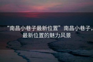 “南昌小巷子最新位置”南昌小巷子，最新位置的魅力風(fēng)景