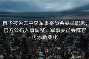 苗華被免去中央軍事委員會委員職務(wù)，官方公布人事調(diào)整，軍事委員會陣容再添新變化