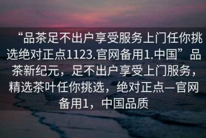 “品茶足不出戶享受服務上門任你挑選絕對正點1123.官網(wǎng)備用1.中國”品茶新紀元，足不出戶享受上門服務，精選茶葉任你挑選，絕對正點—官網(wǎng)備用1，中國品質(zhì)