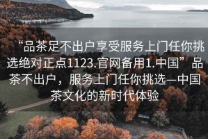 “品茶足不出戶享受服務(wù)上門任你挑選絕對正點(diǎn)1123.官網(wǎng)備用1.中國”品茶不出戶，服務(wù)上門任你挑選—中國茶文化的新時代體驗(yàn)