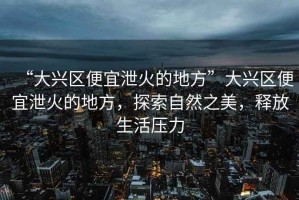“大興區(qū)便宜泄火的地方”大興區(qū)便宜泄火的地方，探索自然之美，釋放生活壓力