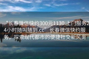 “長春微信快約300元1130.上門服務(wù)24小時隨叫隨到.cc”長春微信快約服務(wù)，探索現(xiàn)代都市的便捷社交新風(fēng)尚
