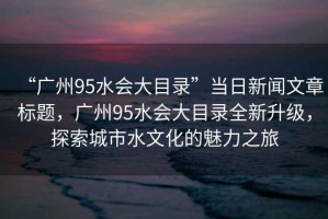 “廣州95水會大目錄”當日新聞文章標題，廣州95水會大目錄全新升級，探索城市水文化的魅力之旅