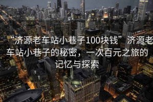 “濟源老車站小巷子100塊錢”濟源老車站小巷子的秘密，一次百元之旅的記憶與探索