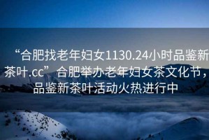“合肥找老年婦女1130.24小時品鑒新茶葉.cc”合肥舉辦老年婦女茶文化節(jié)，品鑒新茶葉活動火熱進行中