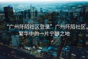 “廣州阡陌社區(qū)登錄”廣州阡陌社區(qū)，繁華中的一片寧?kù)o之地